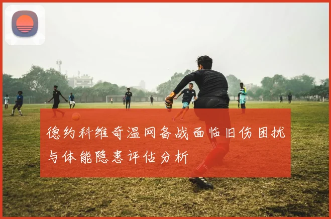 德约科维奇温网备战面临旧伤困扰与体能隐患评估分析