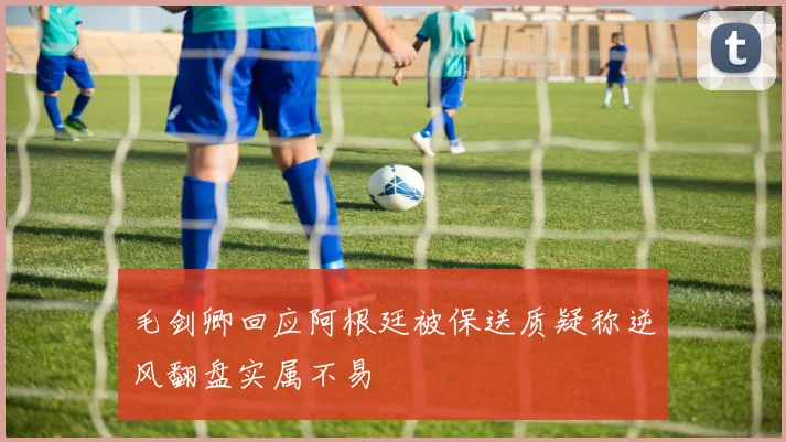 毛剑卿回应阿根廷被保送质疑称逆风翻盘实属不易