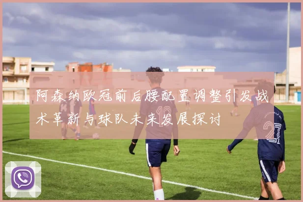 阿森纳欧冠前后腰配置调整引发战术革新与球队未来发展探讨