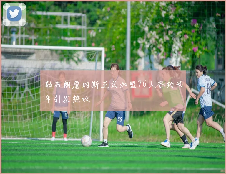 勒布朗詹姆斯正式加盟76人签约两年引发热议