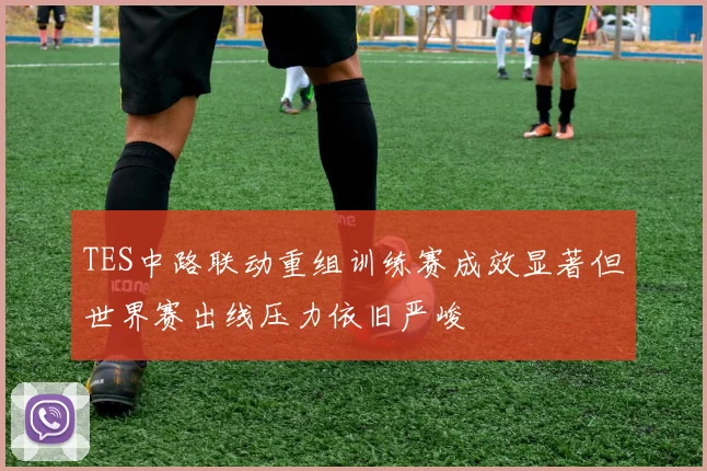 TES中路联动重组训练赛成效显著但世界赛出线压力依旧严峻