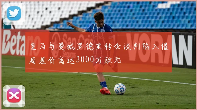 皇马与曼城罗德里转会谈判陷入僵局差价高达3000万欧元