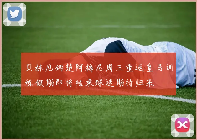贝林厄姆楚阿梅尼周三重返皇马训练假期即将结束球迷期待归来