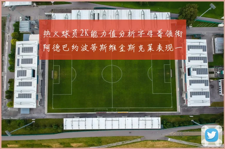 热火球员2K能力值分析字母哥领衔阿德巴约波蒂斯维金斯克莱表现一览