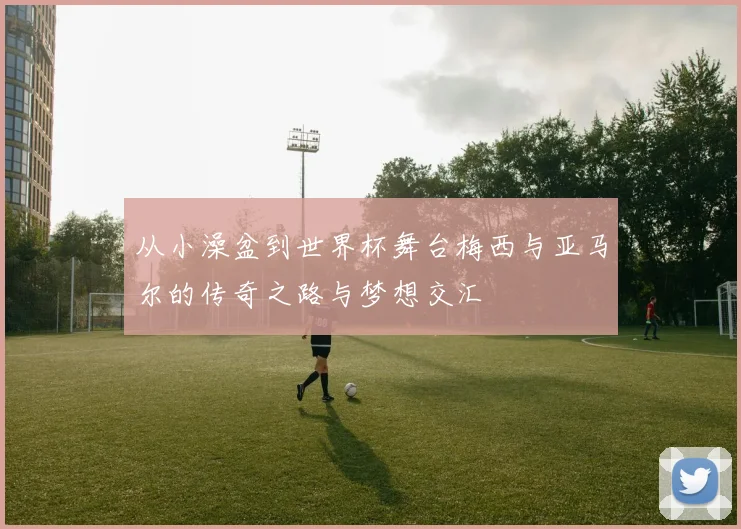 从小澡盆到世界杯舞台梅西与亚马尔的传奇之路与梦想交汇