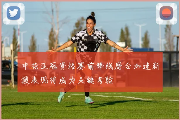 申花亚冠资格赛前锋线磨合加速新援表现将成为关键考验