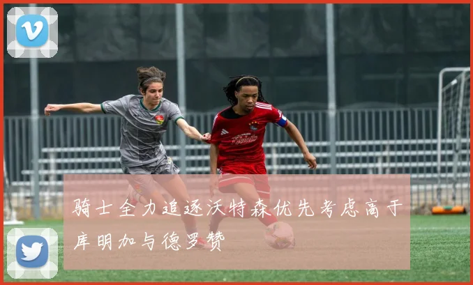 骑士全力追逐沃特森优先考虑高于库明加与德罗赞