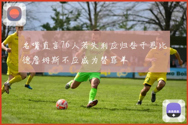名嘴直言76人若失利应归咎于恩比德詹姆斯不应成为替罪羊
